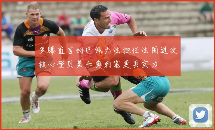 罗滕直言姆巴佩无法担任法国进攻核心登贝莱和奥利塞更具实力