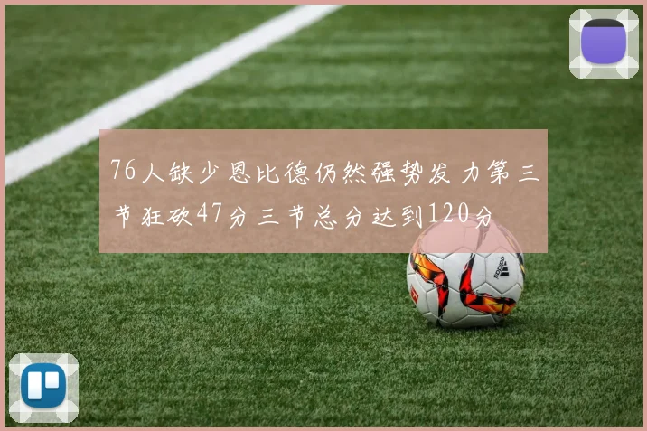 76人缺少恩比德仍然强势发力第三节狂砍47分三节总分达到120分