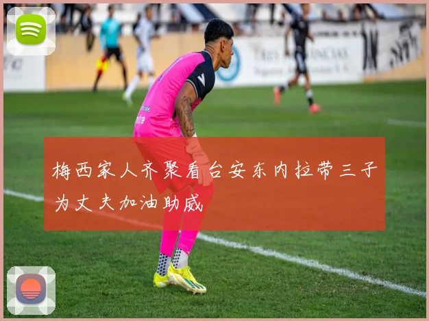 梅西家人齐聚看台安东内拉带三子为丈夫加油助威