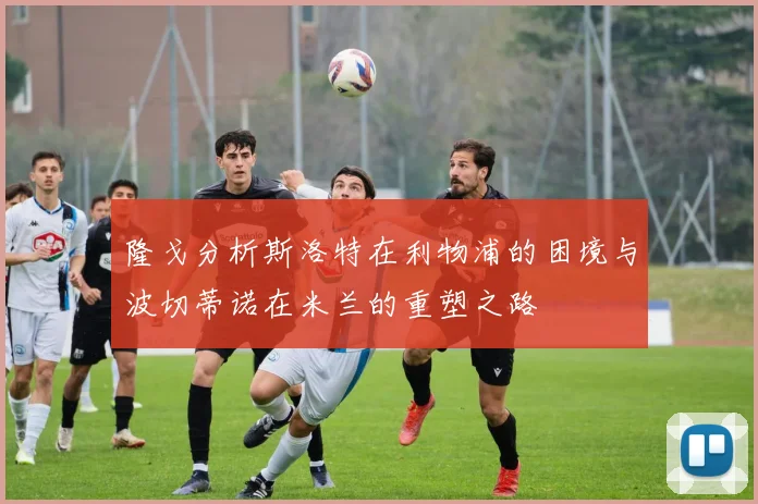 隆戈分析斯洛特在利物浦的困境与波切蒂诺在米兰的重塑之路
