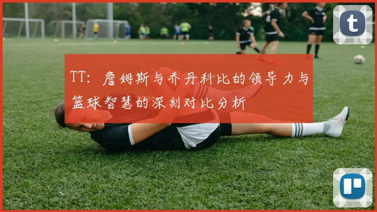 TT：詹姆斯与乔丹科比的领导力与篮球智慧的深刻对比分析