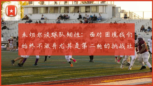 米切尔谈球队韧性：面对困境我们始终不放弃尤其是第二轮的挑战让人印象深刻