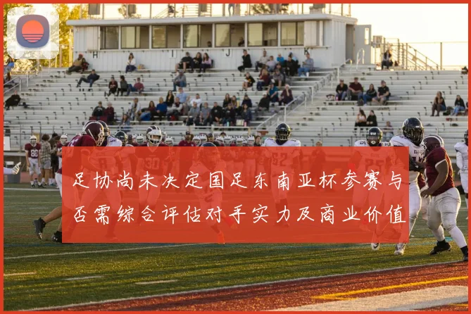 足协尚未决定国足东南亚杯参赛与否需综合评估对手实力及商业价值