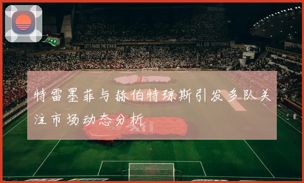 特雷墨菲与赫伯特琼斯引发多队关注市场动态分析