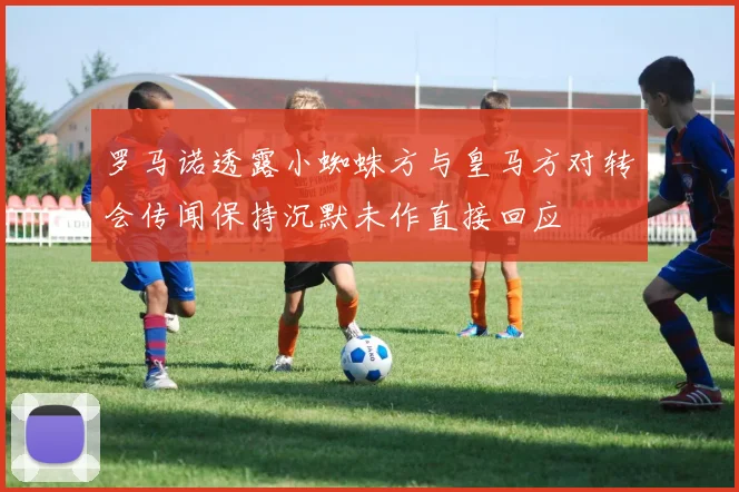 罗马诺透露小蜘蛛方与皇马方对转会传闻保持沉默未作直接回应