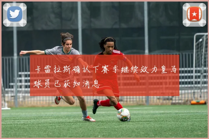 卡雷拉斯确认下赛季继续效力皇马球员已获知消息
