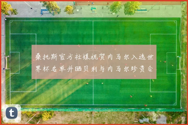 桑托斯官方社媒祝贺内马尔入选世界杯名单并晒贝利与内马尔珍贵合影