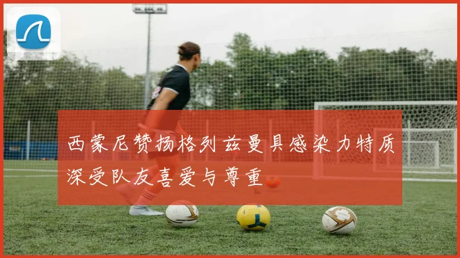 西蒙尼赞扬格列兹曼具感染力特质深受队友喜爱与尊重