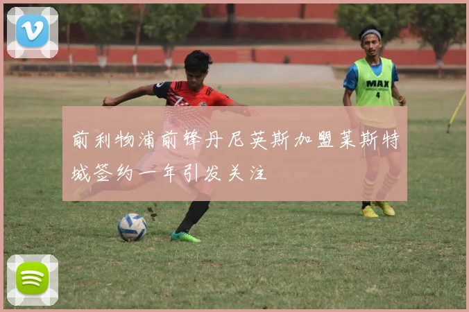 前利物浦前锋丹尼英斯加盟莱斯特城签约一年引发关注