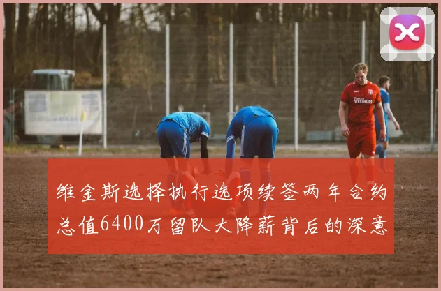 维金斯选择执行选项续签两年合约总值6400万留队大降薪背后的深意