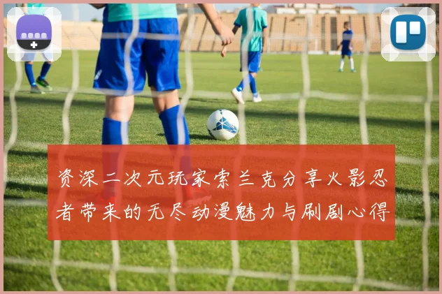 资深二次元玩家索兰克分享火影忍者带来的无尽动漫魅力与刷剧心得