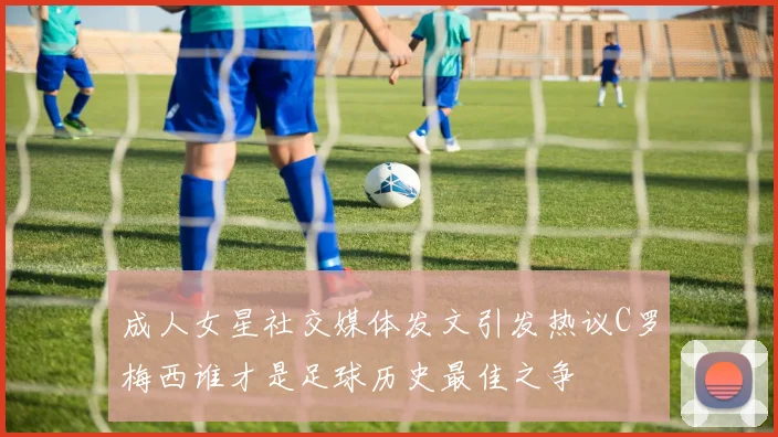 成人女星社交媒体发文引发热议C罗梅西谁才是足球历史最佳之争