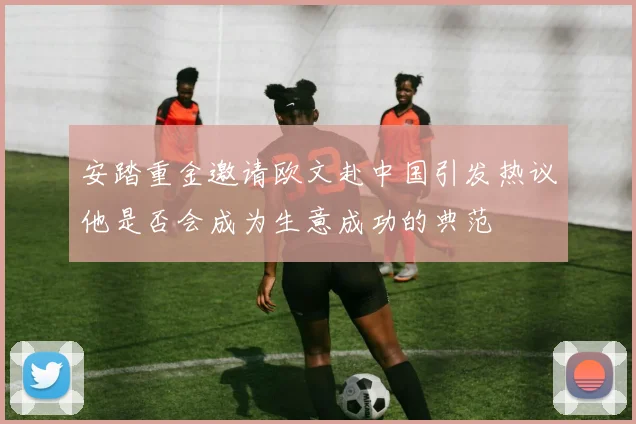 安踏重金邀请欧文赴中国引发热议他是否会成为生意成功的典范