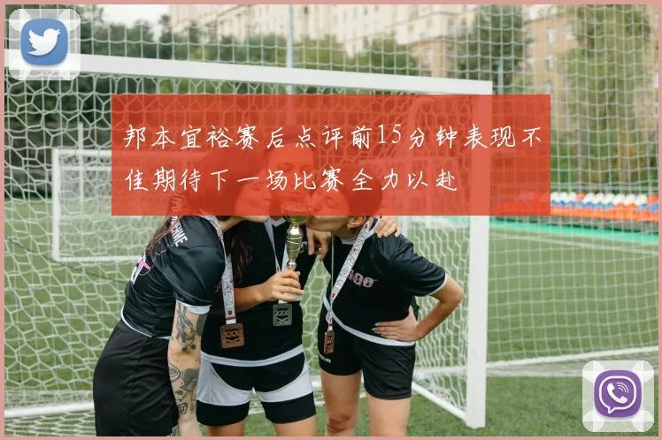 邦本宜裕赛后点评前15分钟表现不佳期待下一场比赛全力以赴