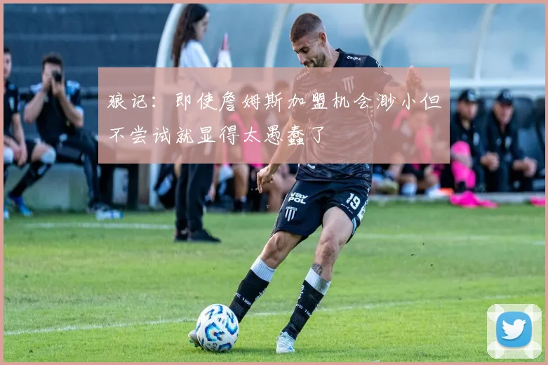 狼记：即使詹姆斯加盟机会渺小但不尝试就显得太愚蠢了