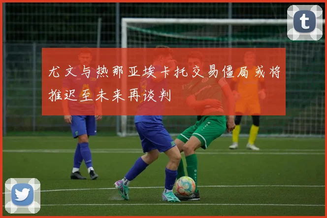 尤文与热那亚埃卡托交易僵局或将推迟至未来再谈判