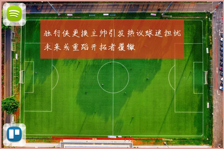 独行侠更换主帅引发热议球迷担忧未来或重蹈开拓者覆辙