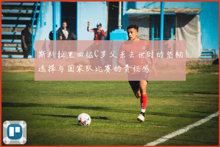 斯科拉里回忆C罗父亲去世时的坚韧选择与国家队比赛的责任感