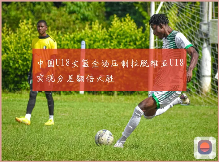 中国U18女篮全场压制拉脱维亚U18实现分差翻倍大胜