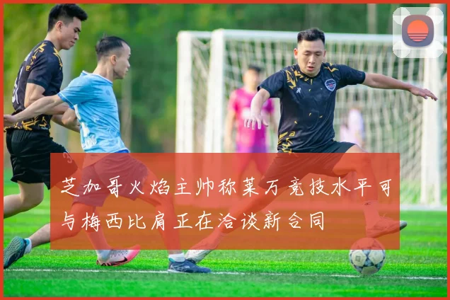 芝加哥火焰主帅称莱万竞技水平可与梅西比肩正在洽谈新合同